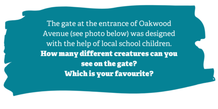 Activity description: The gate at the entrance of Oakwood Avenue (photos) was designed with the help of local school children. How many different creatures can you see on the gate? Which is your favourite? 