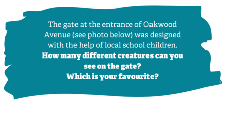 Activity description: The gate at the entrance of Oakwood Avenue (photos) was designed with the help of local school children. How many different creatures can you see on the gate? Which is your favourite?